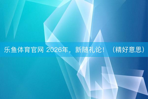 乐鱼体育官网 2026年，新随礼论！（精好意思）