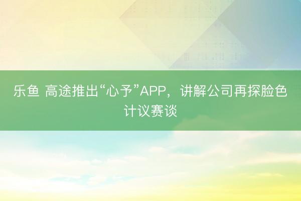 乐鱼 高途推出“心予”APP，讲解公司再探脸色计议赛谈