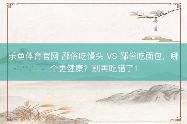乐鱼体育官网 鄙俗吃馒头 VS 鄙俗吃面包，哪个更健康？别再吃错了！