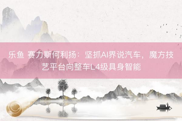 乐鱼 赛力斯何利扬：坚抓AI界说汽车，魔方技艺平台向整车L4级具身智能