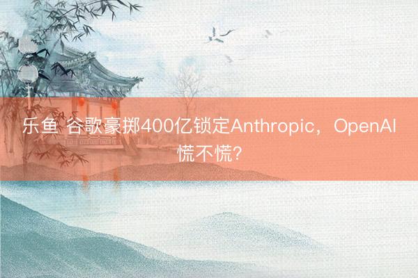 乐鱼 谷歌豪掷400亿锁定Anthropic，OpenAI慌不慌？