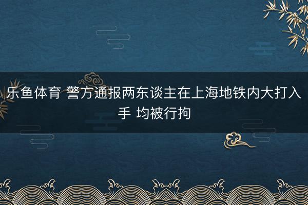 乐鱼体育 警方通报两东谈主在上海地铁内大打入手 均被行拘