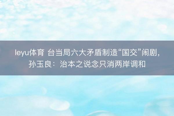 leyu体育 台当局六大矛盾制造“国交”闹剧，孙玉良：治本之说念只消两岸调和