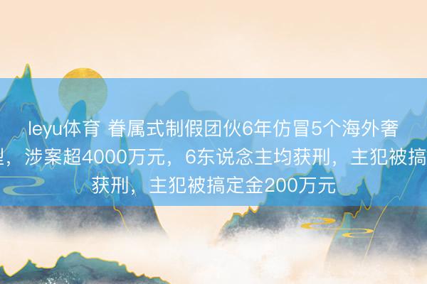 leyu体育 眷属式制假团伙6年仿冒5个海外奢牌数十款包型，涉案超4000万元，6东说念主均获刑，主犯被搞定金200万元