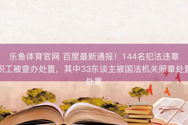乐鱼体育官网 百度最新通报！144名犯法违章职工被查办处置，其中33东谈主被国法机关照章处置