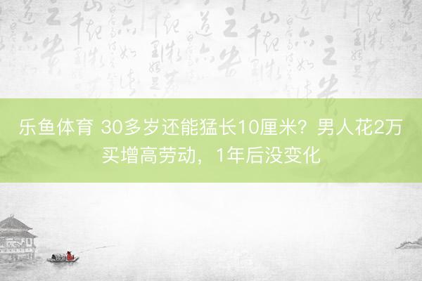 乐鱼体育 30多岁还能猛长10厘米？男人花2万买增高劳动，1年后没变化