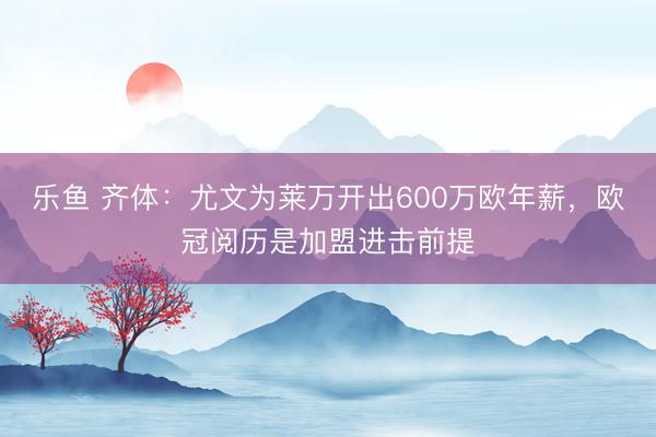 乐鱼 齐体：尤文为莱万开出600万欧年薪，欧冠阅历是加盟进击前提