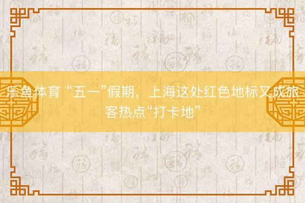 乐鱼体育 “五一”假期，上海这处红色地标又成旅客热点“打卡地”