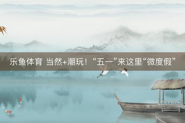 乐鱼体育 当然+潮玩！“五一”来这里“微度假”