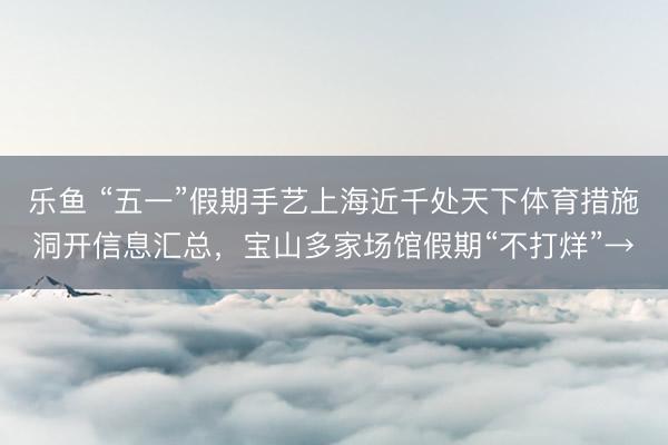 乐鱼 “五一”假期手艺上海近千处天下体育措施洞开信息汇总，宝山多家场馆假期“不打烊”→
