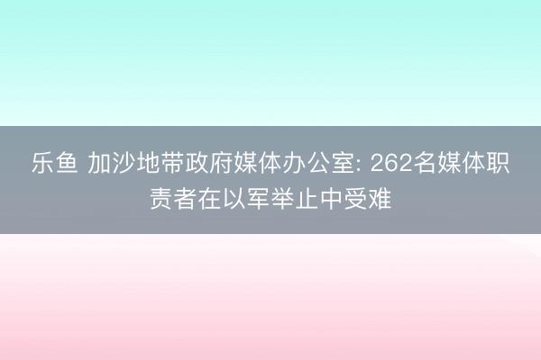 乐鱼 加沙地带政府媒体办公室: 262名媒体职责者在以军举止中受难