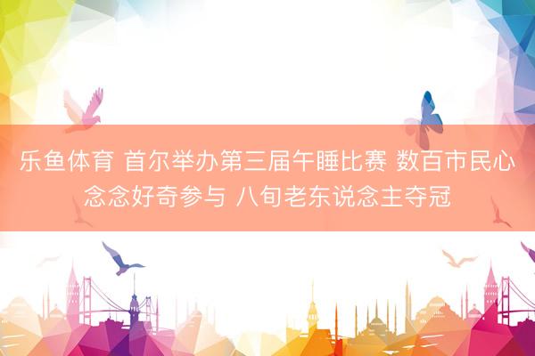 乐鱼体育 首尔举办第三届午睡比赛 数百市民心念念好奇参与 八旬老东说念主夺冠