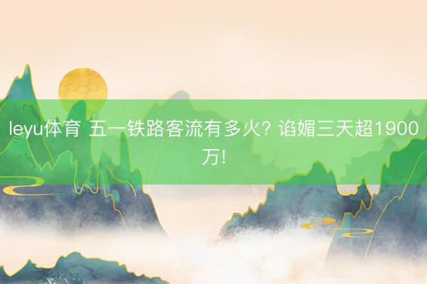 leyu体育 五一铁路客流有多火? 谄媚三天超1900万!