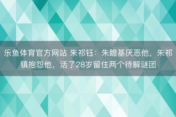 乐鱼体育官方网站 朱祁钰：朱瞻基厌恶他，朱祁镇抱怨他，活了28岁留住两个待解谜团