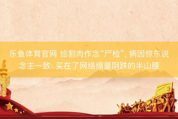 乐鱼体育官网 给割肉作念“尸检”, 病因惊东说念主一致: 买在了网络缩量阴跌的半山腰
