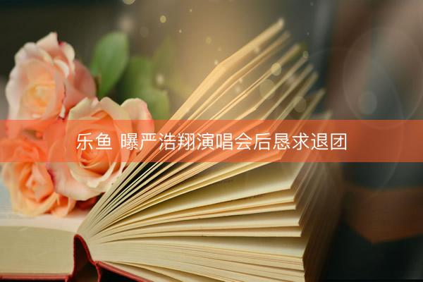 乐鱼 曝严浩翔演唱会后恳求退团