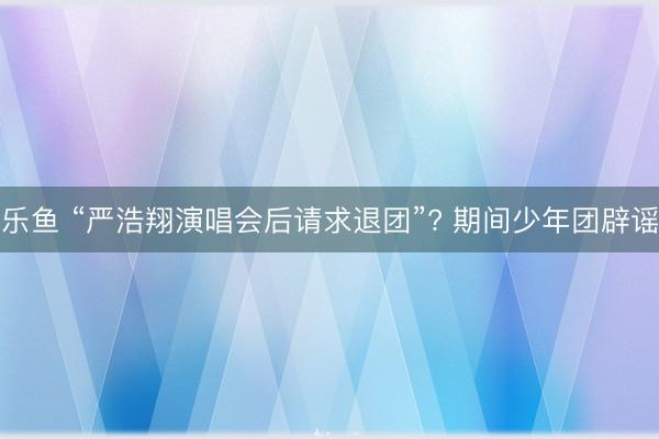 乐鱼 “严浩翔演唱会后请求退团”? 期间少年团辟谣