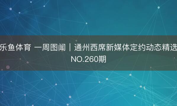 乐鱼体育 一周图闻｜通州西席新媒体定约动态精选NO.260期