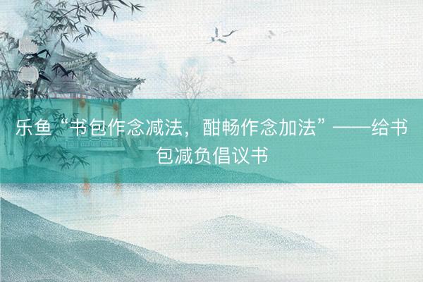 乐鱼 “书包作念减法，酣畅作念加法” ——给书包减负倡议书