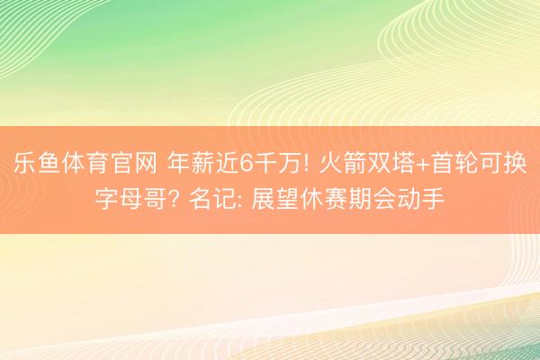 乐鱼体育官网 年薪近6千万! 火箭双塔+首轮可换字母哥? 名记: 展望休赛期会动手