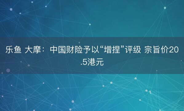 乐鱼 大摩：中国财险予以“增捏”评级 宗旨价20.5港元