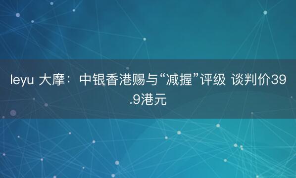 leyu 大摩：中银香港赐与“减握”评级 谈判价39.9港元