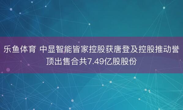 乐鱼体育 中显智能皆家控股获唐登及控股推动誉顶出售合共7.49亿股股份