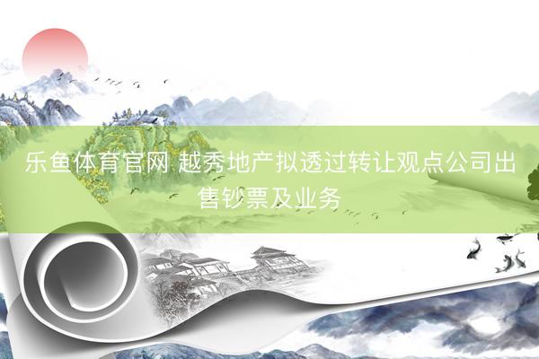 乐鱼体育官网 越秀地产拟透过转让观点公司出售钞票及业务