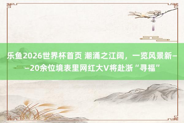 乐鱼2026世界杯首页 潮涌之江阔，一览风景新——20余位境表里网红大V将赴浙“寻福”