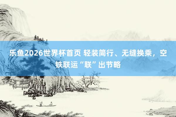 乐鱼2026世界杯首页 轻装简行、无缝换乘，空铁联运“联”出节略