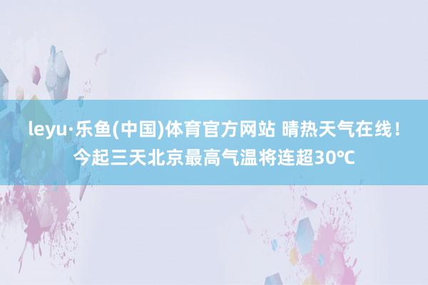 leyu·乐鱼(中国)体育官方网站 晴热天气在线！今起三天北京最高气温将连超30℃