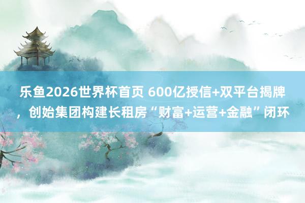 乐鱼2026世界杯首页 600亿授信+双平台揭牌，创始集团构建长租房“财富+运营+金融”闭环