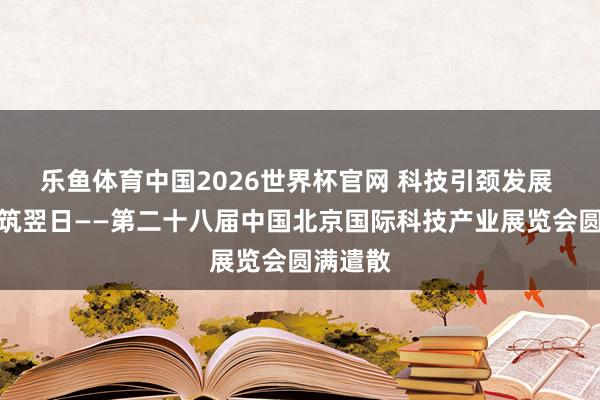 乐鱼体育中国2026世界杯官网 科技引颈发展 立异构筑翌日——第二十八届中国北京国际科技产业展览会圆满遣散