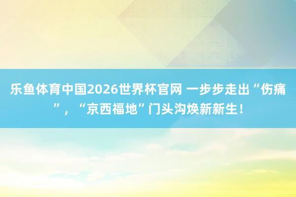 乐鱼体育中国2026世界杯官网 一步步走出“伤痛”，“京西福地”门头沟焕新新生！