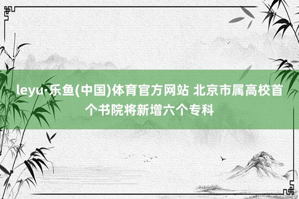 leyu·乐鱼(中国)体育官方网站 北京市属高校首个书院将新增六个专科