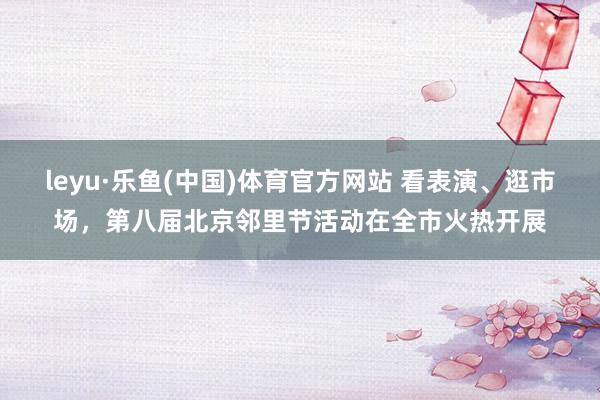 leyu·乐鱼(中国)体育官方网站 看表演、逛市场，第八届北京邻里节活动在全市火热开展