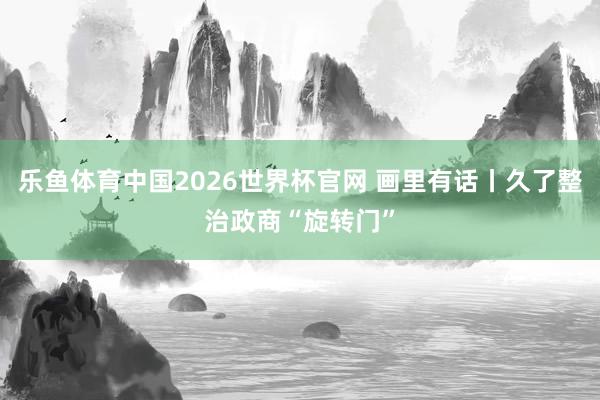 乐鱼体育中国2026世界杯官网 画里有话丨久了整治政商“旋转门”