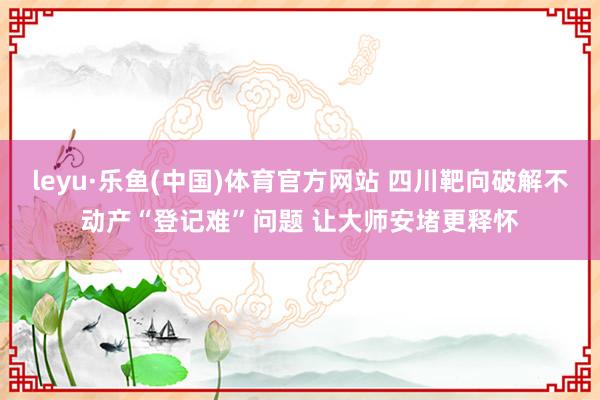 leyu·乐鱼(中国)体育官方网站 四川靶向破解不动产“登记难”问题 让大师安堵更释怀