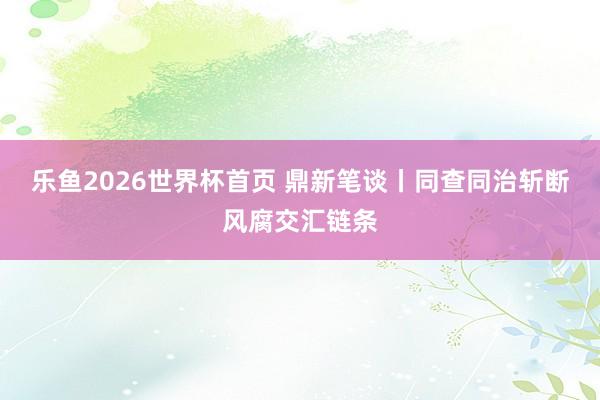 乐鱼2026世界杯首页 鼎新笔谈丨同查同治斩断风腐交汇链条
