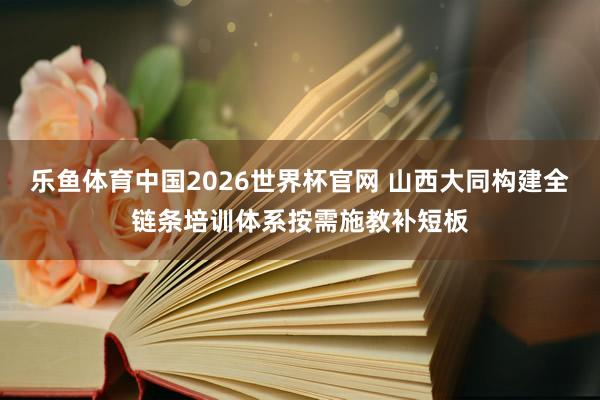乐鱼体育中国2026世界杯官网 山西大同构建全链条培训体系按需施教补短板