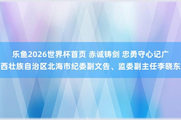 乐鱼2026世界杯首页 赤诚铸剑 忠勇守心记广西壮族自治区北海市纪委副文告、监委副主任李晓东