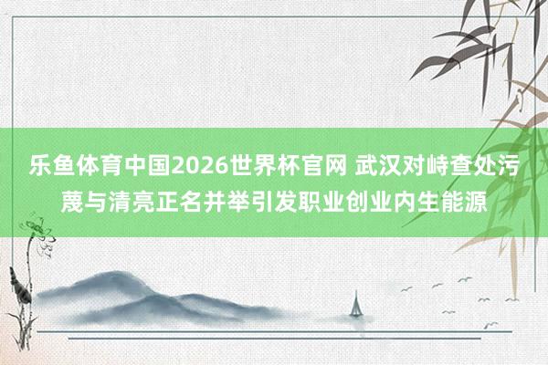 乐鱼体育中国2026世界杯官网 武汉对峙查处污蔑与清亮正名并举引发职业创业内生能源