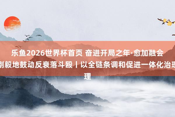 乐鱼2026世界杯首页 奋进开局之年·愈加融会刚毅地鼓动反衰落斗殴丨以全链条调和促进一体化治理