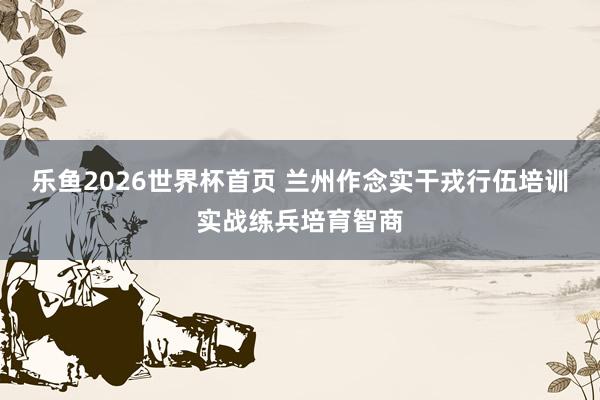 乐鱼2026世界杯首页 兰州作念实干戎行伍培训实战练兵培育智商