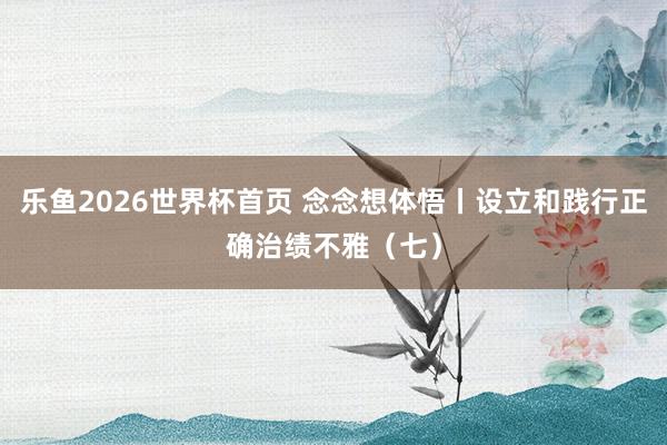 乐鱼2026世界杯首页 念念想体悟丨设立和践行正确治绩不雅（七）