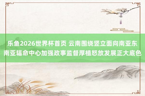 乐鱼2026世界杯首页 云南围绕竖立面向南亚东南亚辐命中心加强政事监督厚植怒放发展正大底色