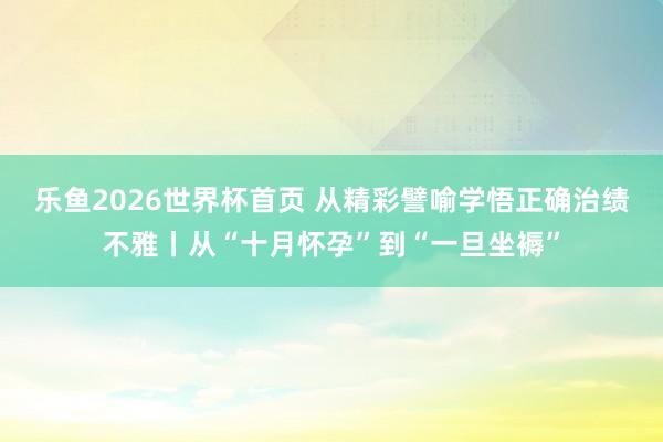 乐鱼2026世界杯首页 从精彩譬喻学悟正确治绩不雅丨从“十月怀孕”到“一旦坐褥”