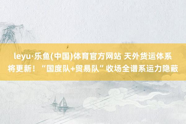 leyu·乐鱼(中国)体育官方网站 天外货运体系将更新！“国度队+贸易队”收场全谱系运力隐蔽