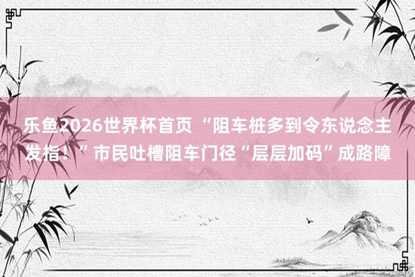 乐鱼2026世界杯首页 “阻车桩多到令东说念主发指！”市民吐槽阻车门径“层层加码”成路障