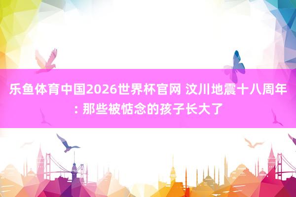 乐鱼体育中国2026世界杯官网 汶川地震十八周年: 那些被惦念的孩子长大了